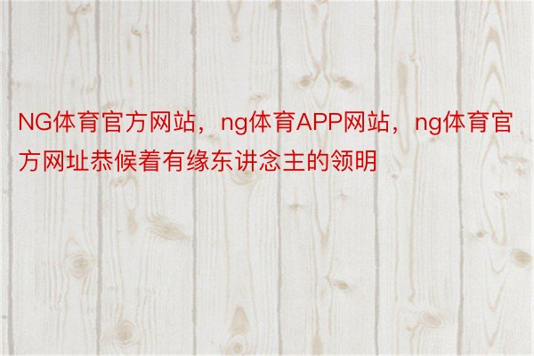 NG体育官方网站，ng体育APP网站，ng体育官方网址恭候着有缘东讲念主的领明