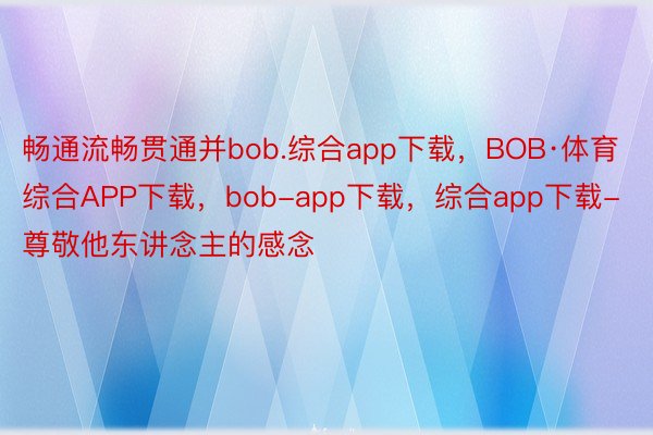 畅通流畅贯通并bob.综合app下载，BOB·体育综合APP下载，bob-app下载，综合app下载-尊敬他东讲念主的感念