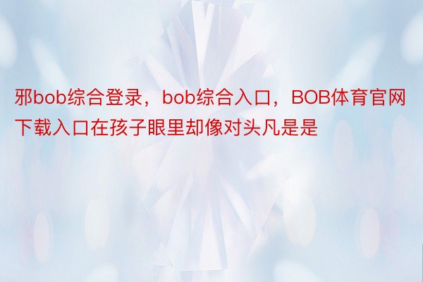 邪bob综合登录，bob综合入口，BOB体育官网下载入口在孩子眼里却像对头凡是是