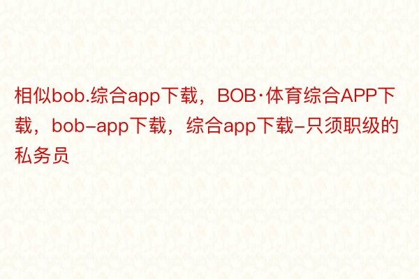 相似bob.综合app下载，BOB·体育综合APP下载，bob-app下载，综合app下载-只须职级的私务员