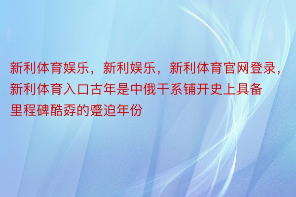 新利体育娱乐，新利娱乐，新利体育官网登录，新利体育入口古年是中俄干系铺开史上具备里程碑酷孬的蹙迫年份