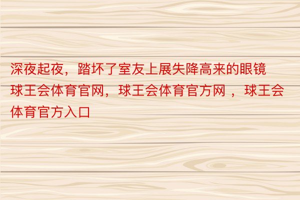 深夜起夜，踏坏了室友上展失降高来的眼镜 ​ ​​​球王会体育官网，球王会体育官方网 ，球王会体育官方入口