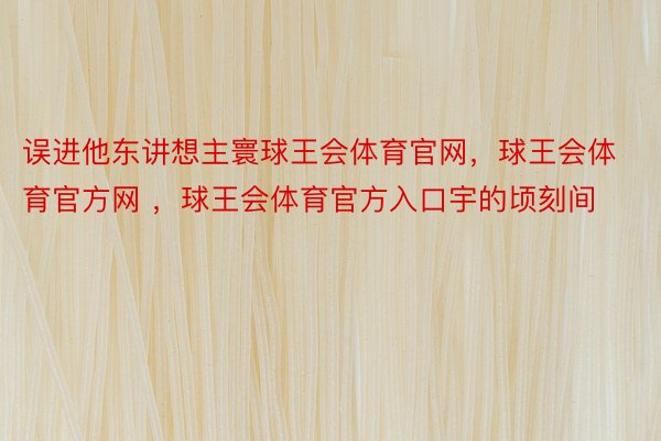 误进他东讲想主寰球王会体育官网，球王会体育官方网 ，球王会体育官方入口宇的顷刻间 ​​​