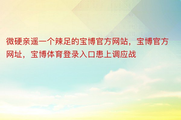 微硬亲遥一个辣足的宝博官方网站，宝博官方网址，宝博体育登录入口患上调应战