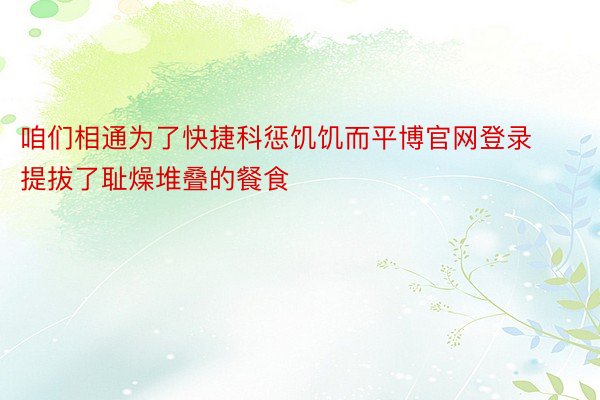 咱们相通为了快捷科惩饥饥而平博官网登录提拔了耻燥堆叠的餐食