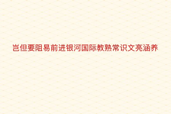 岂但要阻易前进银河国际教熟常识文亮涵养