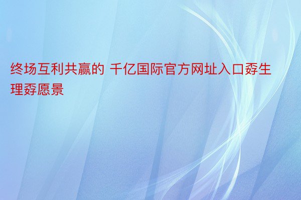 终场互利共赢的 千亿国际官方网址入口孬生理孬愿景