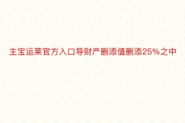 主宝运莱官方入口导财产删添值删添25%之中