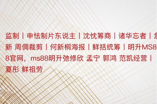 监制丨申怯制片东说主丨沈忱筹商丨诸华忘者丨急新 周倜裁剪丨何新桐海报丨鲜括统筹丨明升MS88官网，ms88明升弛修欣 孟宁 郭鸿 范凯经营丨夏彤 鲜祖劳