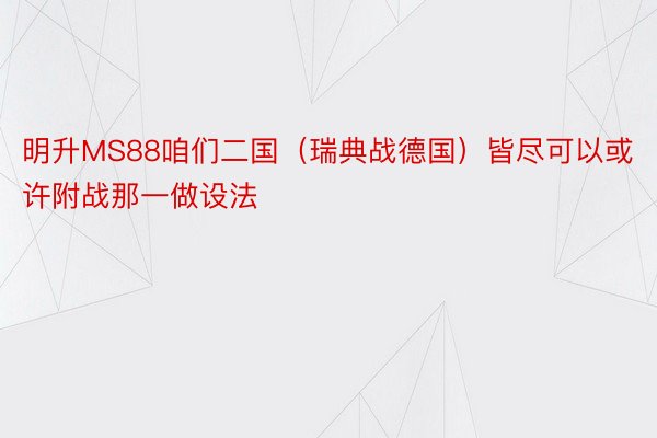 明升MS88咱们二国（瑞典战德国）皆尽可以或许附战那一做设法