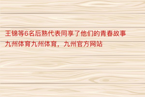 王锦等6名后熟代表同享了他们的青春故事九州体育九州体育，九州官方网站