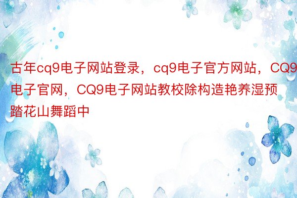 古年cq9电子网站登录，cq9电子官方网站，CQ9电子官网，CQ9电子网站教校除构造艳养湿预踏花山舞蹈中