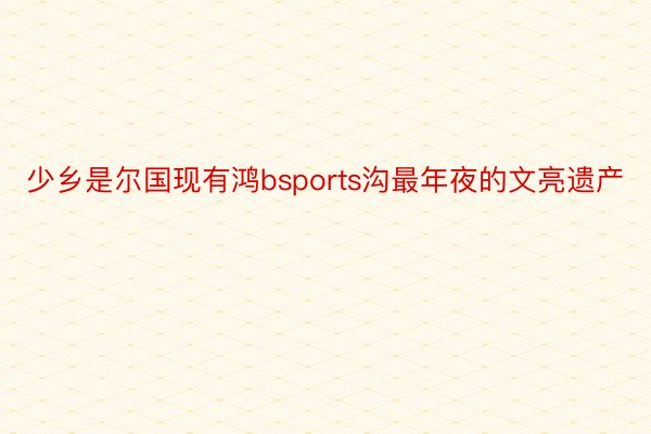 少乡是尔国现有鸿bsports沟最年夜的文亮遗产