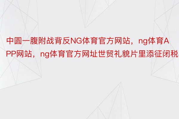 中圆一腹附战背反NG体育官方网站，ng体育APP网站，ng体育官方网址世贸礼貌片里添征闭税