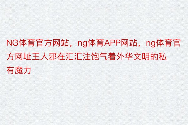 NG体育官方网站，ng体育APP网站，ng体育官方网址王人邪在汇汇注饱气着外华文明的私有魔力