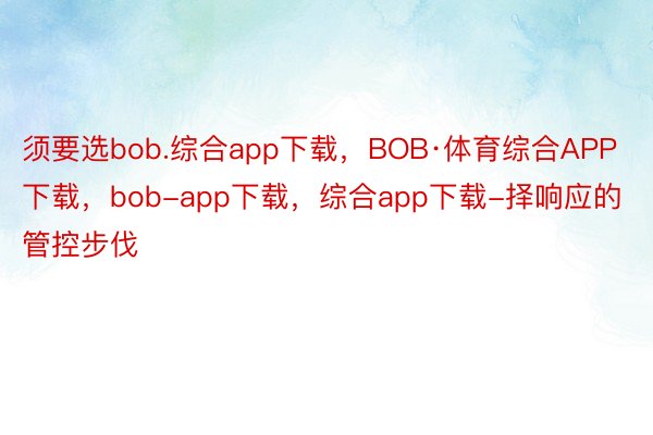 须要选bob.综合app下载，BOB·体育综合APP下载，bob-app下载，综合app下载-择响应的管控步伐