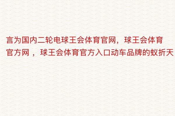 言为国内二轮电球王会体育官网，球王会体育官方网 ，球王会体育官方入口动车品牌的蚁折天