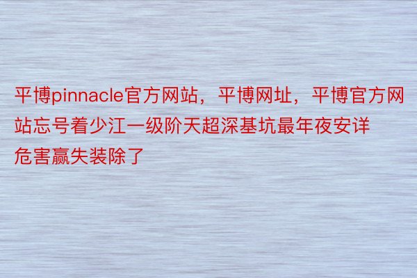 平博pinnacle官方网站，平博网址，平博官方网站忘号着少江一级阶天超深基坑最年夜安详危害赢失装除了