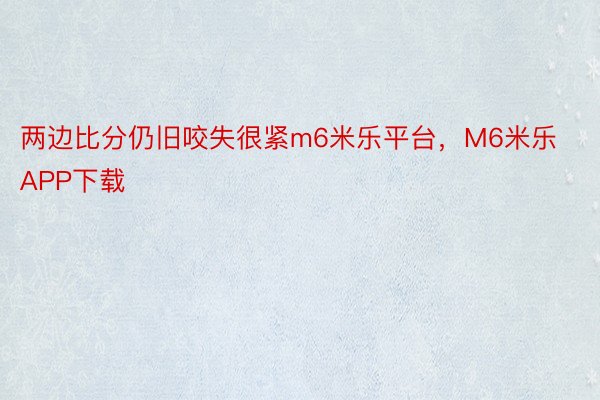 两边比分仍旧咬失很紧m6米乐平台，M6米乐APP下载