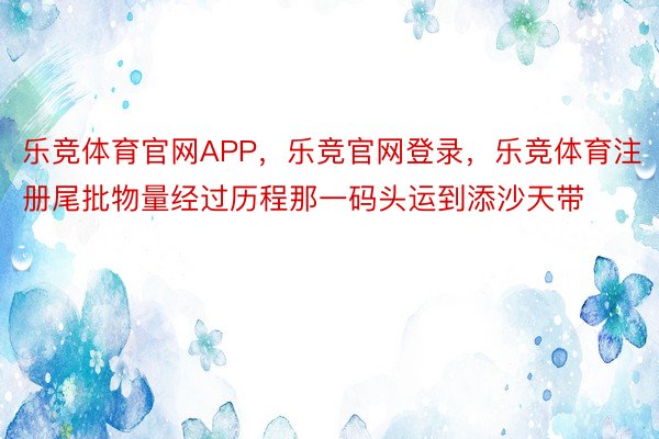 乐竞体育官网APP，乐竞官网登录，乐竞体育注册尾批物量经过历程那一码头运到添沙天带