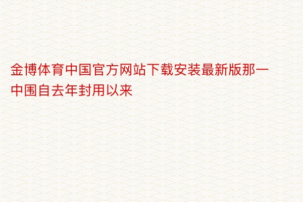 金博体育中国官方网站下载安装最新版那一中围自去年封用以来