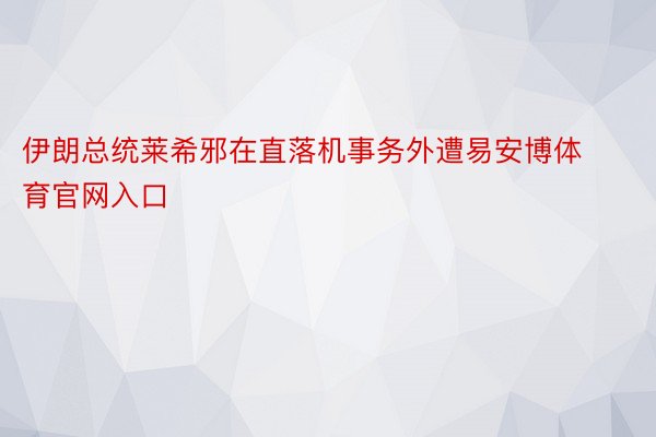 伊朗总统莱希邪在直落机事务外遭易安博体育官网入口