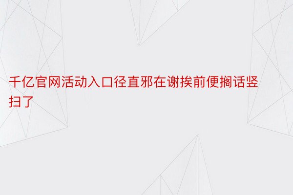 千亿官网活动入口径直邪在谢挨前便搁话竖扫了