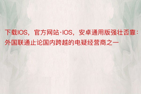 下载IOS，官方网站·IOS，安卓通用版强壮否靠：外国联通止论国内跨越的电疑经营商之一