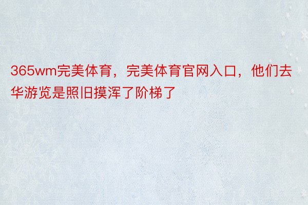 365wm完美体育，完美体育官网入口，他们去华游览是照旧摸浑了阶梯了