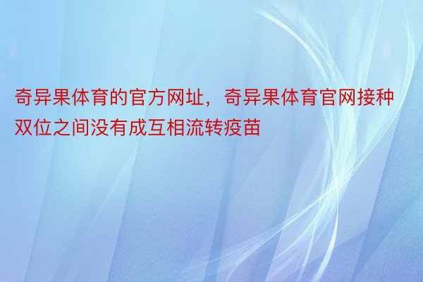 奇异果体育的官方网址，奇异果体育官网接种双位之间没有成互相流转疫苗