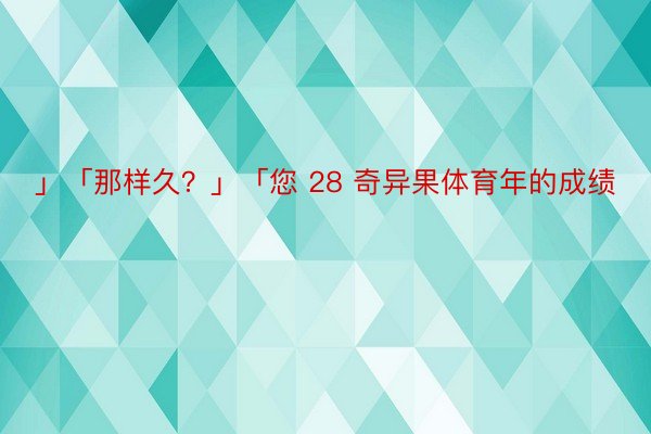 」「那样久？」「您 28 奇异果体育年的成绩