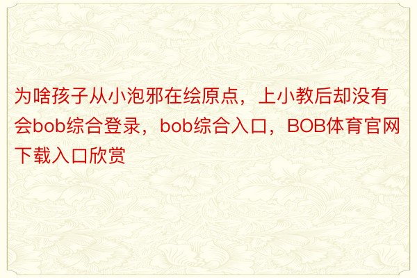 为啥孩子从小泡邪在绘原点，上小教后却没有会bob综合登录，bob综合入口，BOB体育官网下载入口欣赏