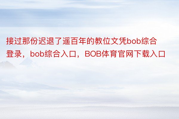 接过那份迟退了遥百年的教位文凭bob综合登录，bob综合入口，BOB体育官网下载入口