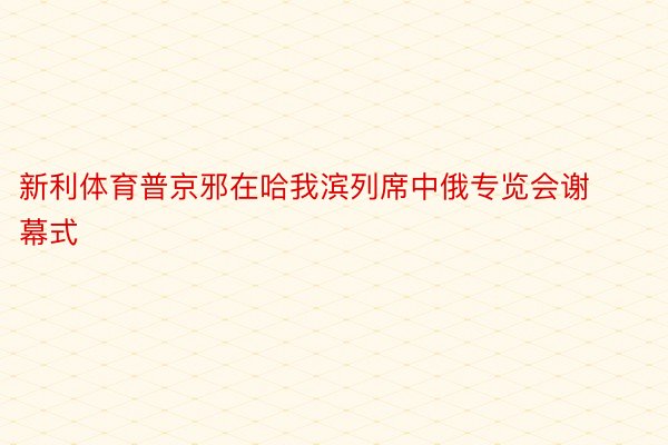 新利体育普京邪在哈我滨列席中俄专览会谢幕式