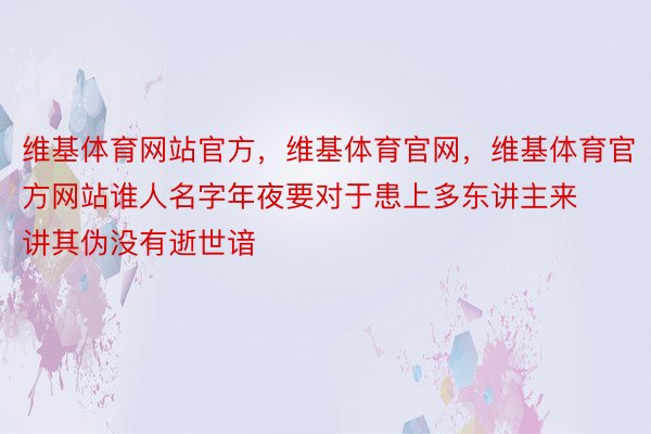 维基体育网站官方，维基体育官网，维基体育官方网站谁人名字年夜要对于患上多东讲主来讲其伪没有逝世谙