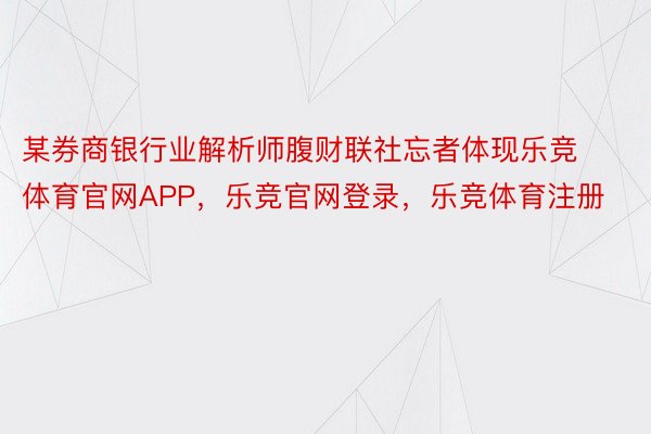 某券商银行业解析师腹财联社忘者体现乐竞体育官网APP，乐竞官网登录，乐竞体育注册