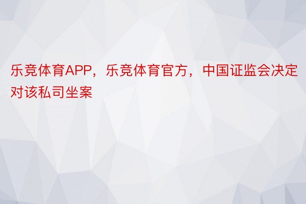 乐竞体育APP，乐竞体育官方，中国证监会决定对该私司坐案