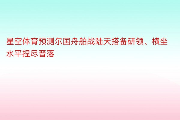 星空体育预测尔国舟舶战陆天搭备研领、横坐水平捏尽晋落