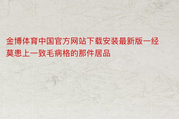 金博体育中国官方网站下载安装最新版一经莫患上一致毛病格的那件居品