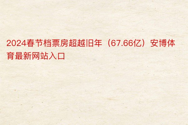 2024春节档票房超越旧年（67.66亿）安博体育最新网站入口