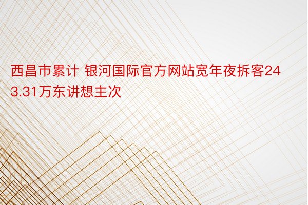 西昌市累计 银河国际官方网站宽年夜拆客243.31万东讲想主次