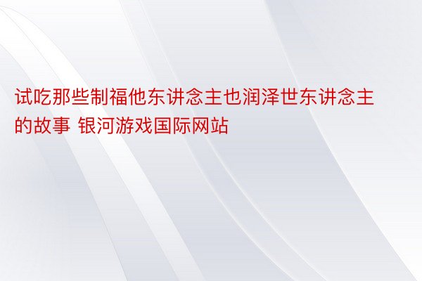 试吃那些制福他东讲念主也润泽世东讲念主的故事 银河游戏国际网站