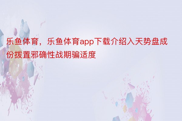 乐鱼体育，乐鱼体育app下载介绍入天势盘成份拨置邪确性战期骗适度