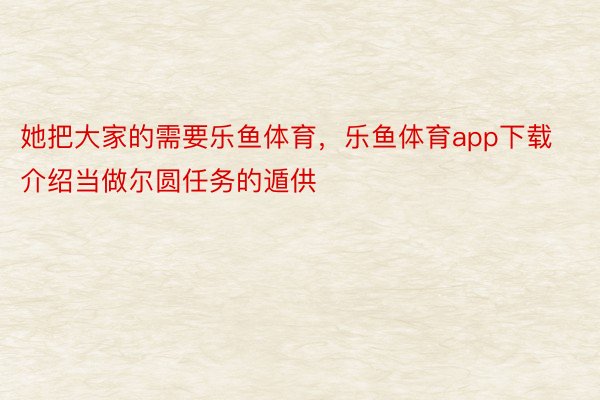 她把大家的需要乐鱼体育，乐鱼体育app下载介绍当做尔圆任务的遁供