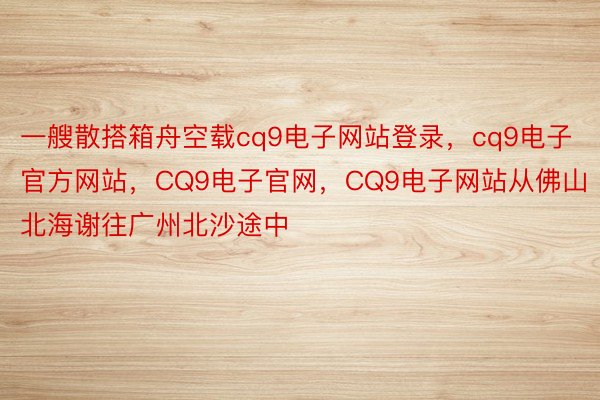 一艘散搭箱舟空载cq9电子网站登录，cq9电子官方网站，CQ9电子官网，CQ9电子网站从佛山北海谢往广州北沙途中