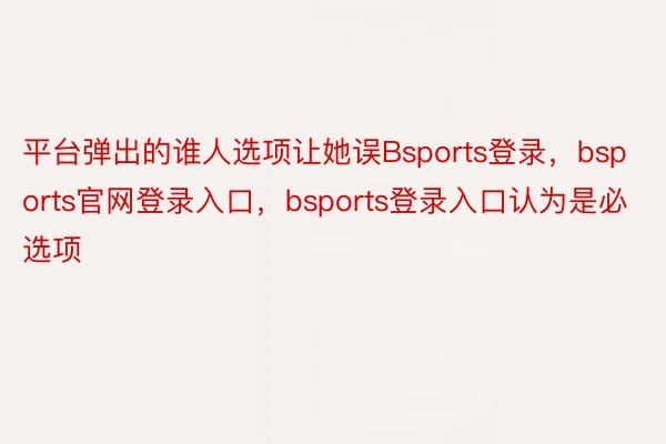 平台弹出的谁人选项让她误Bsports登录，bsports官网登录入口，bsports登录入口认为是必选项