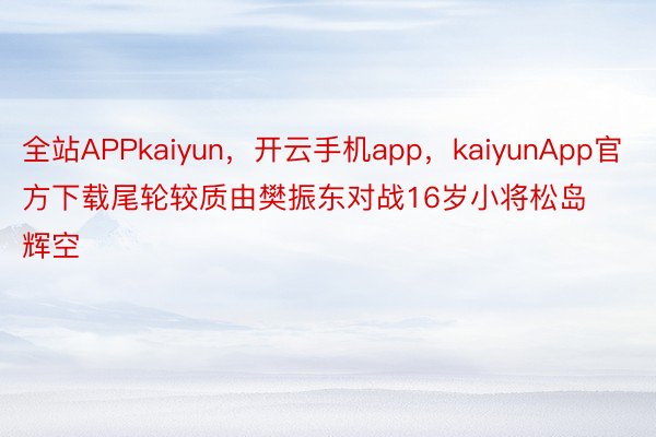 全站APPkaiyun，开云手机app，kaiyunApp官方下载尾轮较质由樊振东对战16岁小将松岛辉空