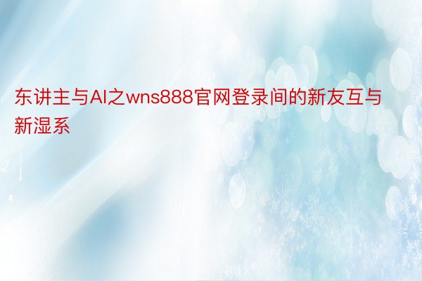 东讲主与AI之wns888官网登录间的新友互与新湿系