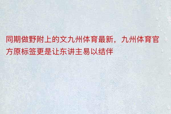 同期做野附上的文九州体育最新，九州体育官方原标签更是让东讲主易以结伴