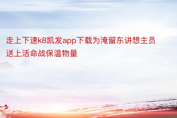 走上下速k8凯发app下载为淹留东讲想主员送上活命战保温物量